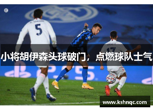小将胡伊森头球破门，点燃球队士气